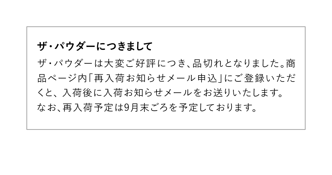 ザ・パウダーは大変ご好評につき、品切れとなりました。商品ページ内「再入荷お知らせメール申込」にご登録いただくと、 入荷後に入荷お知らせメールをお送りいたします。なお、再入荷予定は9月末ごろを予定しております。