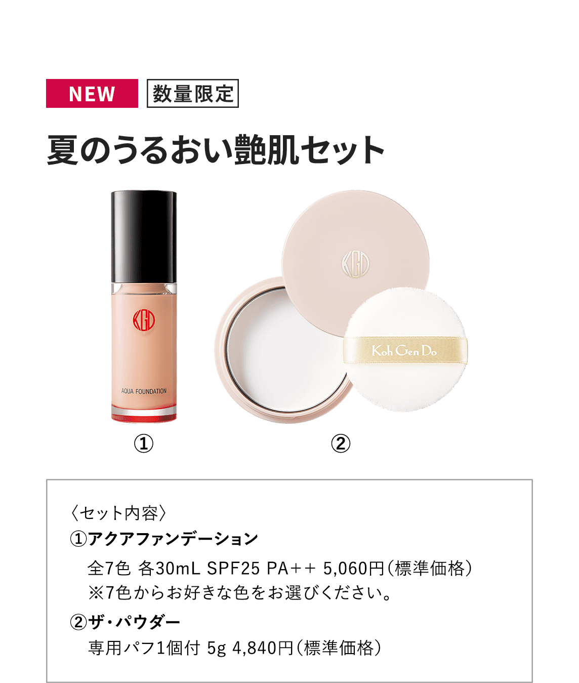 〈NEW・数量限定〉【夏のうるおい艶肌セット】〈セット内容〉①アクアファンデーション全7色 各30mL SPF25 PA++ 5,060円（標準価格） ※7色からお好きな色をお選びください。　②ザ・パウダー 専用パフ1個付 5g 4,840円（標準価格）