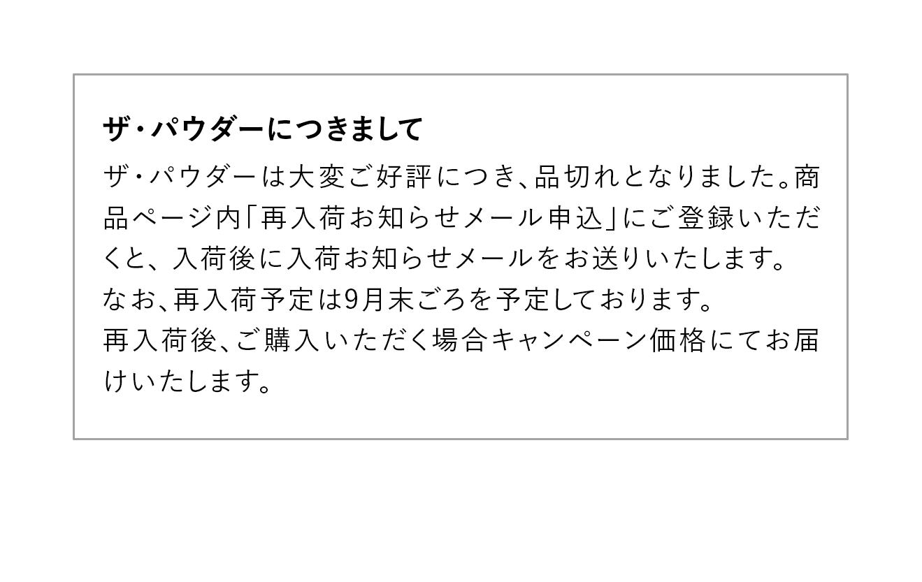 【ザ・パウダーにつきまして】ザ・パウダーは大変ご好評につき、品切れとなりました。商品ページ内「再入荷お知らせメール申込」にご登録いただくと、 入荷後に入荷お知らせメールをお送りいたします。なお、再入荷予定は9月末ごろを予定しております。再入荷後、ご購入いただく場合キャンペーン価格にてお届けいたします。