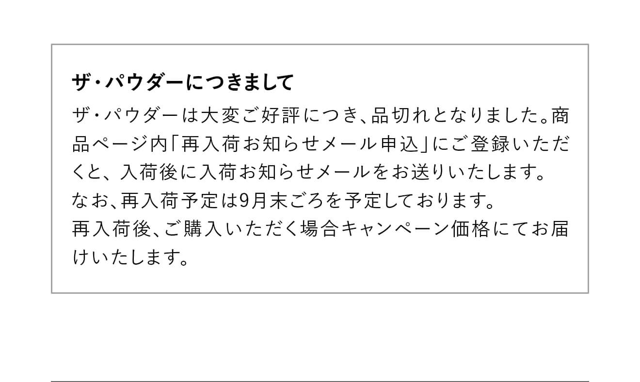 【ザ・パウダーにつきまして】ザ・パウダーは大変ご好評につき、品切れとなりました。商品ページ内「再入荷お知らせメール申込」にご登録いただくと、 入荷後に入荷お知らせメールをお送りいたします。なお、再入荷予定は9月末ごろを予定しております。再入荷後、ご購入いただく場合キャンペーン価格にてお届けいたします。