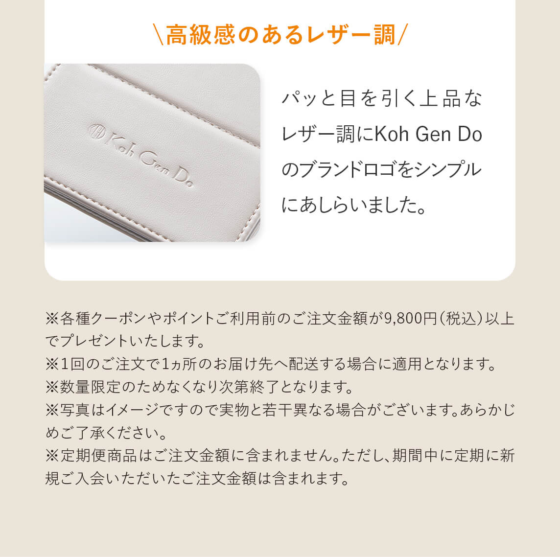 「高級感のあるレザー調」パッと目を引く上品なレザー調にKoh Gen Doのブランドロゴをシンプルにあしらいました。　※各種クーポンやポイントご利用前のご注文金額が9,800円（税込）以上でプレゼントいたします。　※１回のご注文で１ヵ所のお届け先へ配送する場合に適用となります。　※数量限定のためなくなり次第終了となります。　※写真はイメージですので実物と若干異なる場合がございます。あらかじめご了承ください。　※定期便商品はご注文金額に含まれません。ただし、期間中に定期に新規ご入会いただいたご注文金額は含まれます。