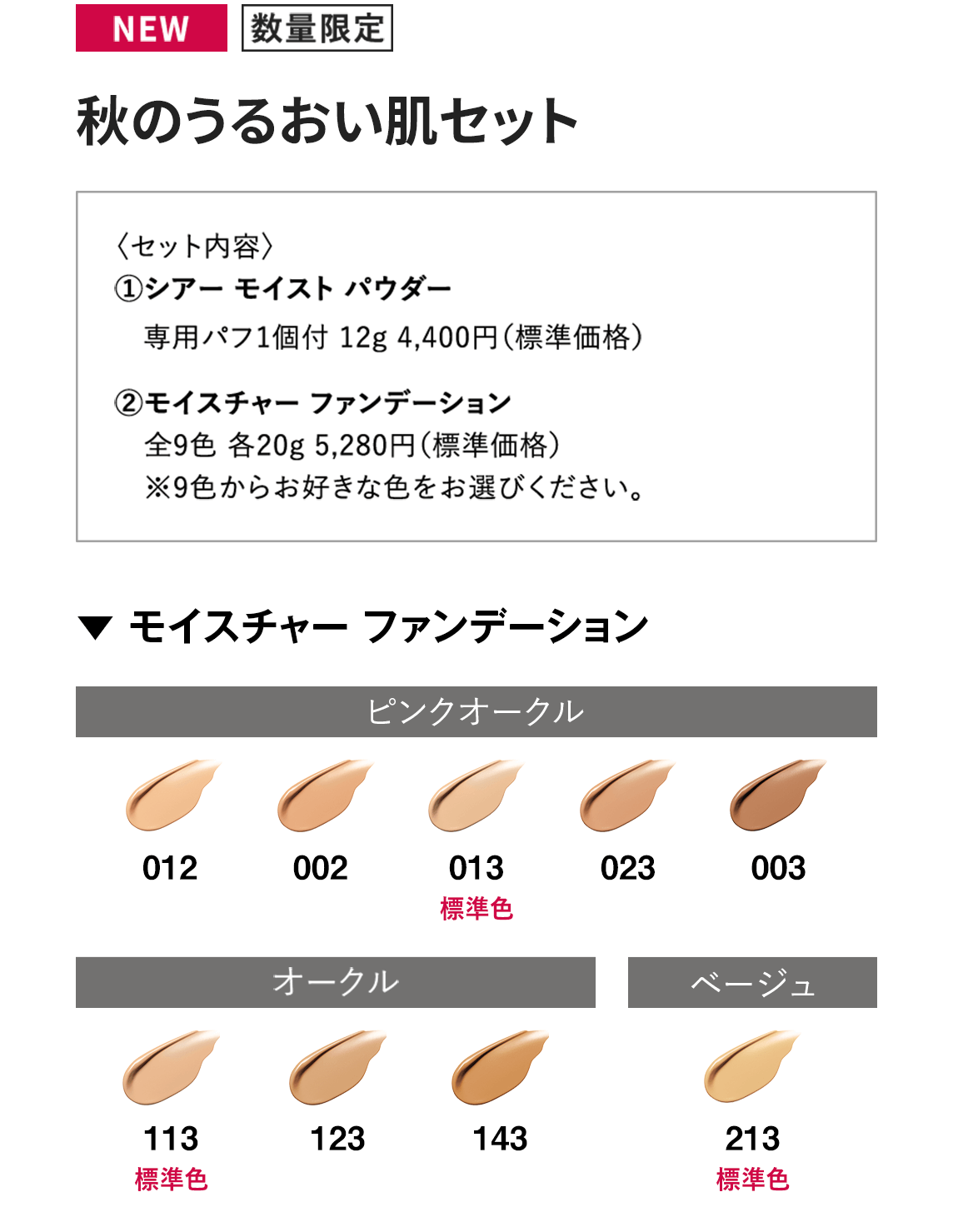 [NEW/数量限定]秋のうるおい肌セット〈セット内容〉1.シアー モイスト パウダー専用パフ1個付 12g 4,400円（標準価格）　2.モイスチャー ファンデーション 全9色 各20g 5,280円（標準価格）※9色からお好きな色をお選びください。【▼ モイスチャー ファンデーション】ピンクオークル：012/002/013(標準色)/023/003 オークル：113(標準色)/123/143 ベージュ：213(標準色)