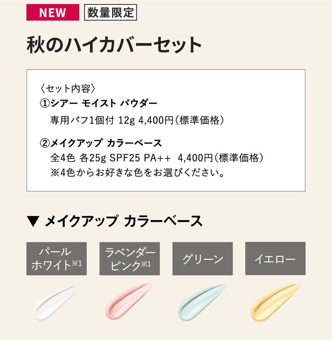 [NEW/数量限定]秋のハイカバーセット〈セット内容〉1.シアー モイスト パウダー 専用パフ1個付 12g 4,400円（標準価格）　2.メイクアップ カラーベース 全4色 各25g SPF25 PA++ 4,400円（標準価格）※4色からお好きな色をお選びください。　【▼ メイクアップ カラーベース】パールホワイト/ラベンダーピンク/グリーン/イエロー