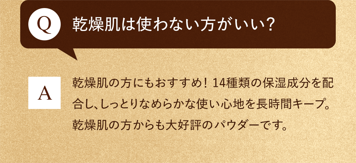 Q:乾燥肌は使わない方がいい？　A:乾燥肌の方にもおすすめ！ 14種類の保湿成分を配合し、しっとりなめらかな使い心地を長時間キープ。乾燥肌の方からも大好評のパウダーです。