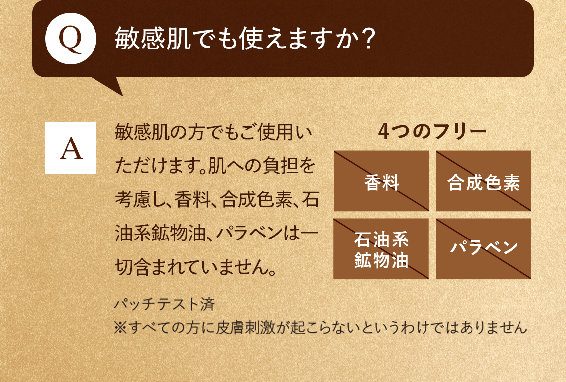 Q:敏感肌でも使えますか？　A:敏感肌の方でもご使用いただけます。肌への負担を考慮し、香料、合成色素、石油系鉱物油、パラベンは一切含まれていません。