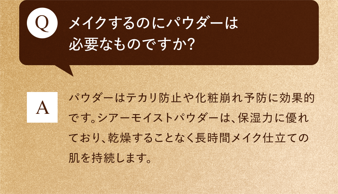 Q:メイクするのにパウダーは必要なものですか?　A:パウダーはテカリ防止や化粧崩れ予防に効果的です。シアーモイストパウダーは、保湿力に優れており、乾燥することなく長時間メイク仕立ての肌を持続します。