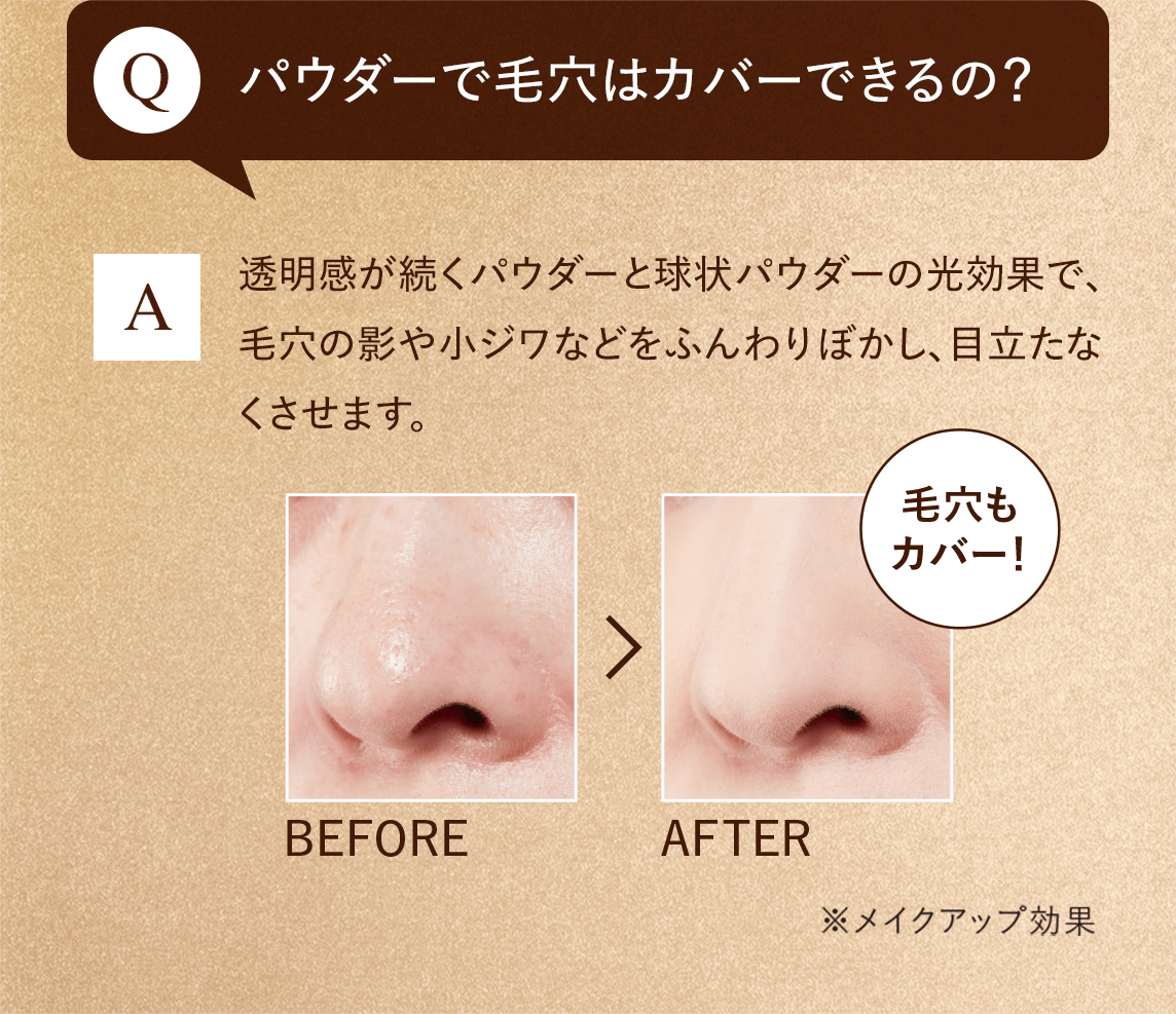 Q:パウダーで毛穴はカバーできるの？　A:透明感が続くパウダーと球状パウダーの光効果で、毛穴の影や小ジワなどをふんわりぼかし、目立たなくさせます。