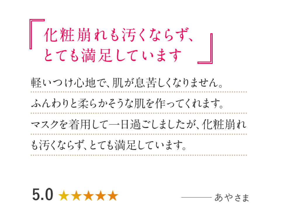 「化粧崩れも汚くならず、とても満足しています」軽いつけ心地で、肌が息苦しくなりません。ふんわりと柔らかそうな肌を作ってくれます。マスクを着用して一日過ごしましたが、化粧崩れも汚くならず、とても満足しています。