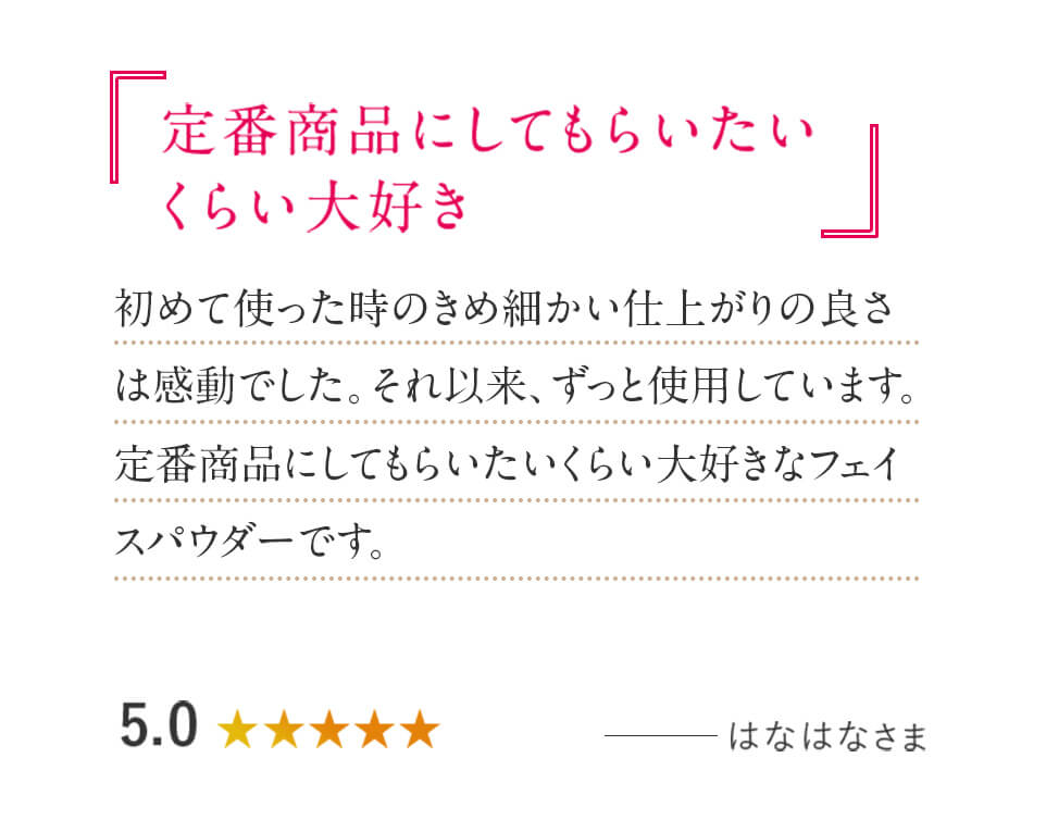 「定番商品にしてもらいたいくらい大好き」初めて使った時のきめ細かい仕上がりの良さは感動でした。それ以来、ずっと使用しています。定番商品にしてもらいたいくらい大好きなフェイスパウダーです。