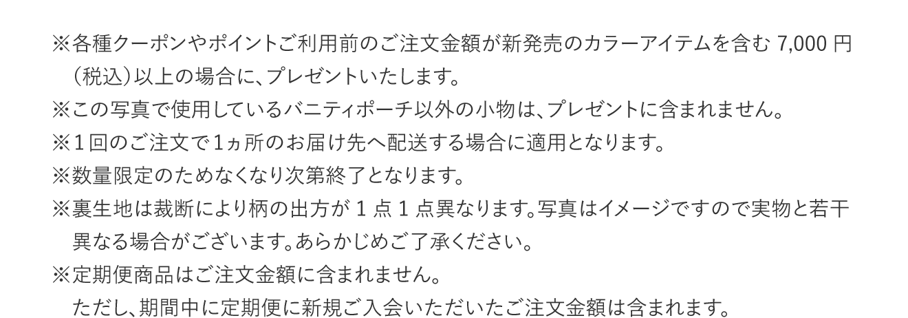 ※各種クーポンやポイントご利用前のご注文金額が新発売のカラーアイテムを含む7,000円（税込）以上の場合に、プレゼントいたします。　※この写真で使用しているバニティポーチ以外の小物は、プレゼントに含まれません。　※1回のご注文で1ヵ所のお届け先へ配送する場合に適用となります。　※数量限定のためなくなり次第終了となります。　※裏生地は裁断により柄の出方が1点1点異なります。写真はイメージですので実物と若干異なる場合がございます。あらかじめご了承ください。　※定期便商品はご注文金額に含まれません。　ただし、期間中に定期便に新規ご入会いただいたご注文金額は含まれます。