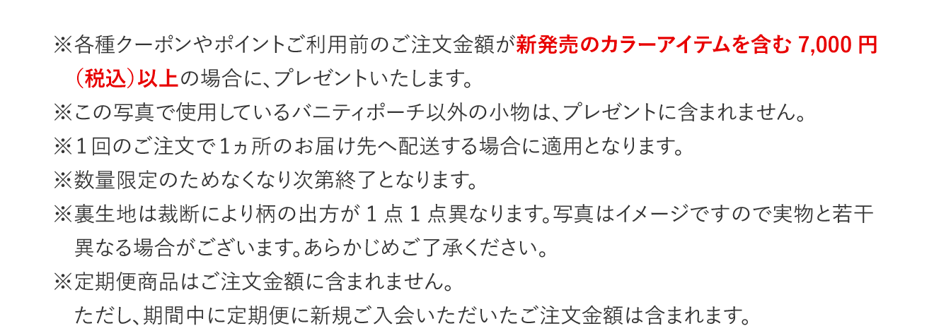 ※各種クーポンやポイントご利用前のご注文金額が新発売のカラーアイテムを含む7,000円（税込）以上の場合に、プレゼントいたします。　※この写真で使用しているバニティポーチ以外の小物は、プレゼントに含まれません。　※1回のご注文で1ヵ所のお届け先へ配送する場合に適用となります。　※数量限定のためなくなり次第終了となります。　※裏生地は裁断により柄の出方が1点1点異なります。写真はイメージですので実物と若干異なる場合がございます。あらかじめご了承ください。　※定期便商品はご注文金額に含まれません。　ただし、期間中に定期便に新規ご入会いただいたご注文金額は含まれます。