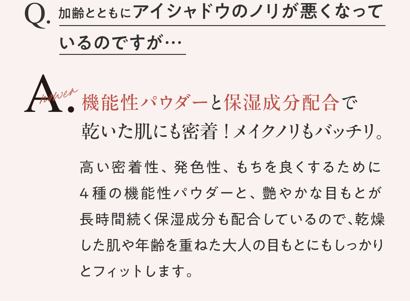 Q.加齢とともにアイシャドウのノリが悪くなっているのですが… A.機能性パウダーと保湿成分配合で乾いた肌にも密着！メイクノリもバッチリ。