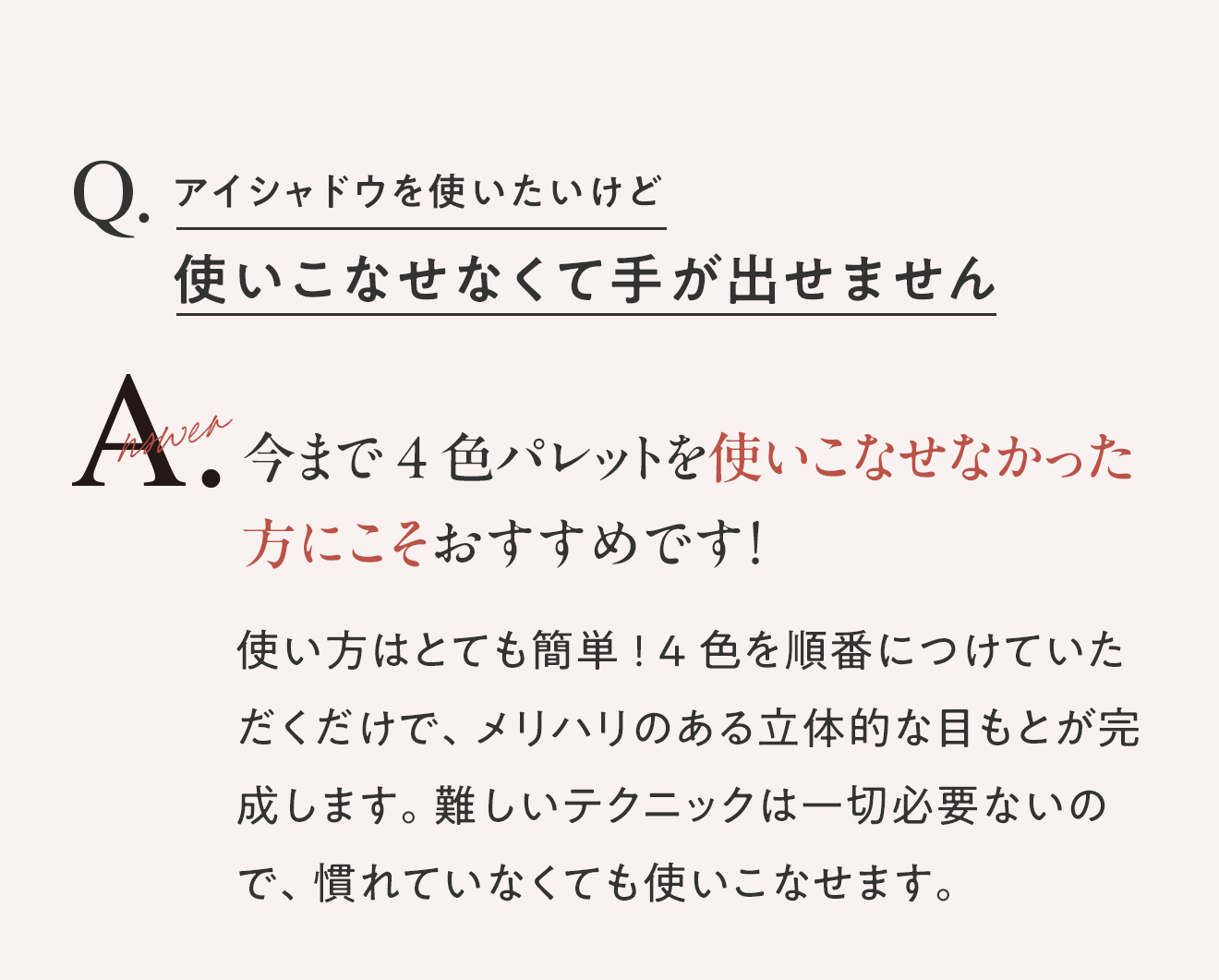 Q.アイシャドウを使いたいけど 使いこなせなくて手が出せません A.今まで4色パレットを使いこなせなかった方にこそおすすめです！