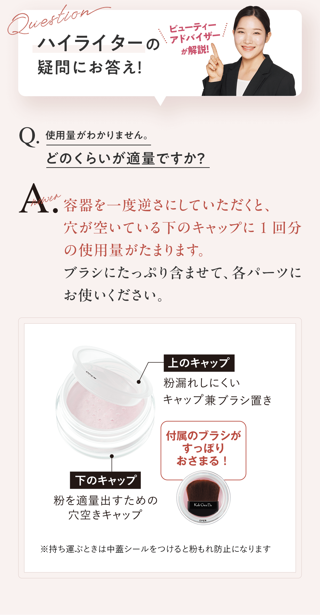 ハイライターの疑問にお答え！ビューティーアドバイザーが解説！　Q.使用量がわかりません。どのくらいが適量ですか？ A.容器を一度逆さにしていただくと、穴が空いている下のキャップに1回分の使用量がたまります。ブラシにたっぷり含ませて、各パーツにお使いください。