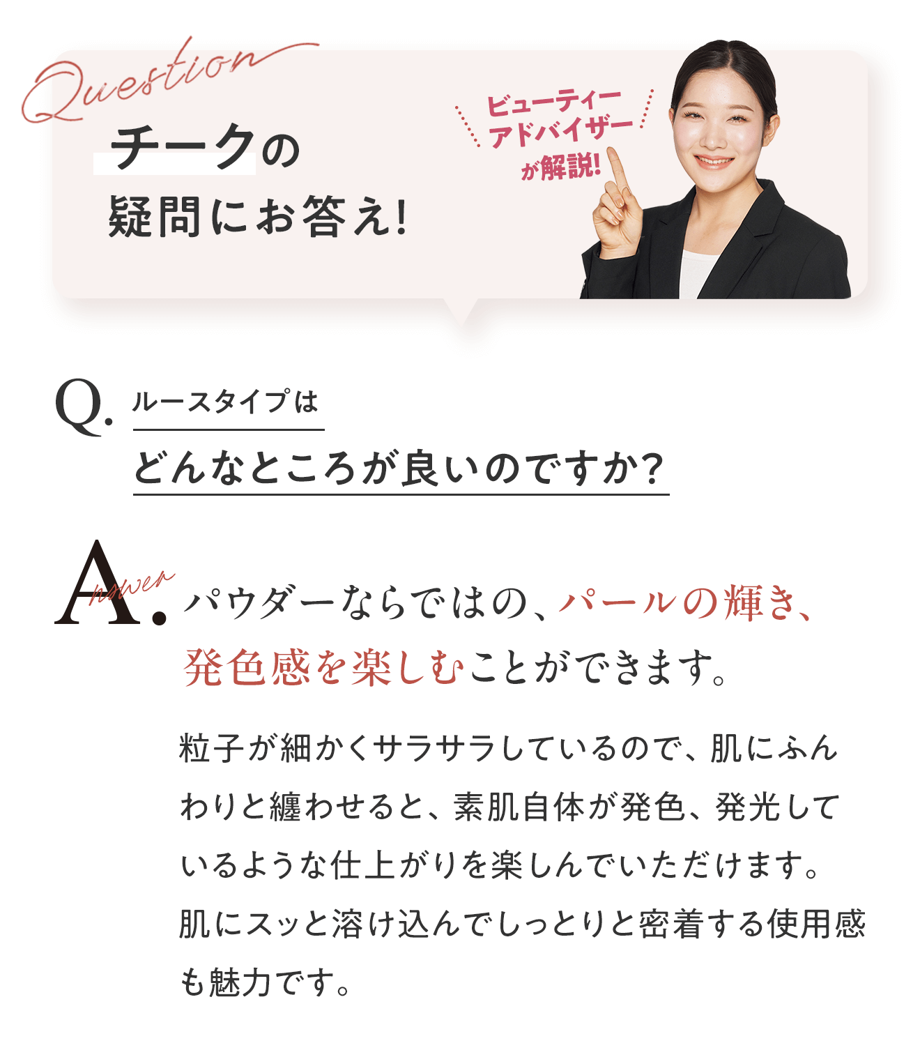 チークの疑問にお答え！ビューティーアドバイザーが解説！　Q.ルースタイプはどんなところが良いのですか？ A.パウダーならではの、パールの輝き、発色感を楽しむことができます。