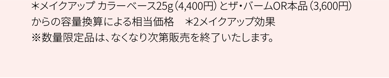 ＊メイクアップ カラーベース25g（4,400円）とザ・バームOR本品（3,600円）からの容量換算による相当価格 ＊2メイクアップ効果 ※数量限定品は、なくなり次第販売を終了いたします。