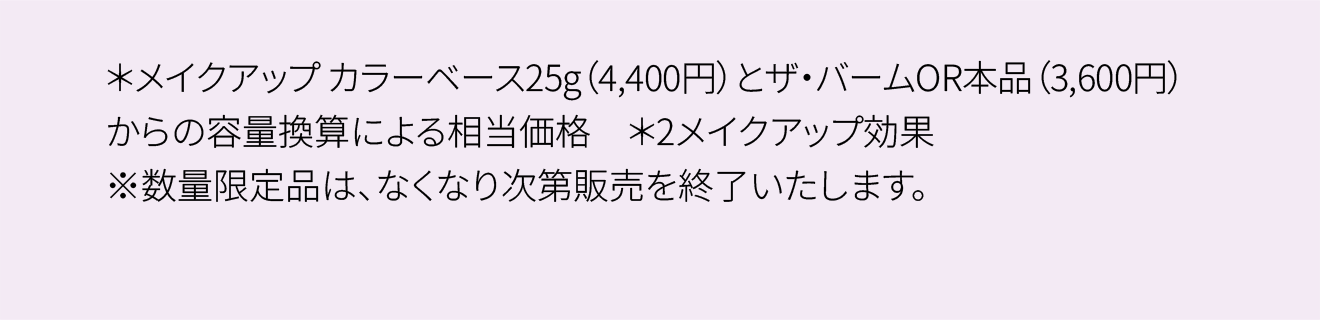 ＊メイクアップ カラーベース25g（4,400円）とザ・バームOR本品（3,600円）からの容量換算による相当価格 ＊2メイクアップ効果 ※数量限定品は、なくなり次第販売を終了いたします。