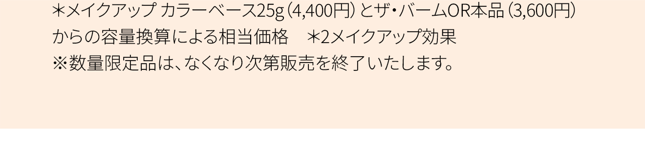 ＊メイクアップ カラーベース25g（4,400円）とザ・バームOR本品（3,600円）からの容量換算による相当価格 ＊2メイクアップ効果 ※数量限定品は、なくなり次第販売を終了いたします。