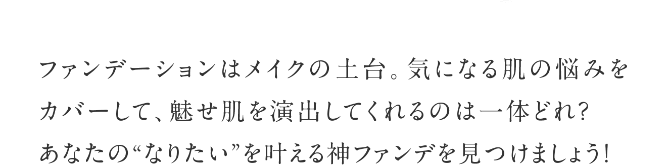 ファンデーションはメイクの土台。気になる肌の悩みをカバーして、魅せ肌を演出してくれるのは一体どれ？あなたの“なりたい”を叶える神ファンデを見つけましょう！