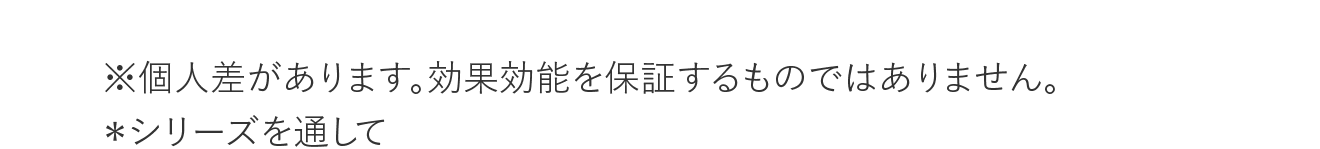 ※個人差があります。効果効能を保証するものではありません。 ＊シリーズを通して