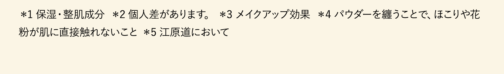 ＊1 保湿・整肌成分  ＊2 個人差があります。 ＊3 メイクアップ効果  ＊4 パウダーを纏うことで、ほこりや花粉が肌に直接触れないこと ＊5 江原道において