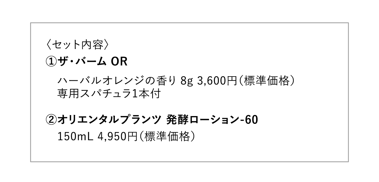 〈セット内容〉①ザ・バーム OR ハーバルオレンジの香り 8g 3,600円（標準価格）専用スパチュラ1本付 ②オリエンタルプランツ 発酵ローション-60 150mL 4,950円（標準価格）