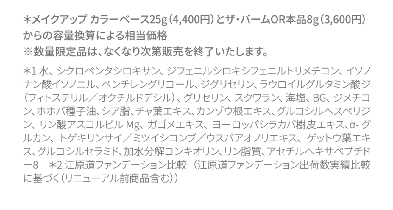 ＊メイクアップ カラーベース25g（4,400円）とザ・バームOR本品8g（3,600円）からの容量換算による相当価格※数量限定品は、なくなり次第販売を終了いたします。＊1 水、シクロペンタシロキサン、ジフェニルシロキシフェニルトリメチコン、イソノナン酸イソノニル、ペンチレングリコール、ジグリセリン、ラウロイルグルタミン酸ジ（フィトステリル／オクチルドデシル）、グリセリン、スクワラン、海塩、BG、ジメチコン、ホホバ種子油、シア脂、チャ葉エキス、カンゾウ根エキス、グルコシルヘスペリジン、リン酸アスコルビルMg、ガゴメエキス、ヨーロッパシラカバ樹皮エキス、α-グルカン、トゲキリンサイ／ミツイシコンブ／ウスバアオノリエキス、ゲットウ葉エキス、グルコシルセラミド、加水分解コンキオリン、リン脂質、アセチルヘキサペプチド－8　＊2 江原道ファンデーション比較（江原道ファンデーション出荷数実績比較に基づく（リニューアル前商品含む））