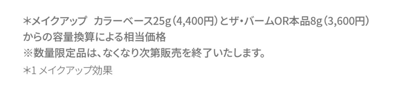 ＊メイクアップ カラーベース25g（4,400円）とザ・バームOR本品8g（3,600円）からの容量換算による相当価格
																※数量限定品は、なくなり次第販売を終了いたします。＊1 メイクアップ効果