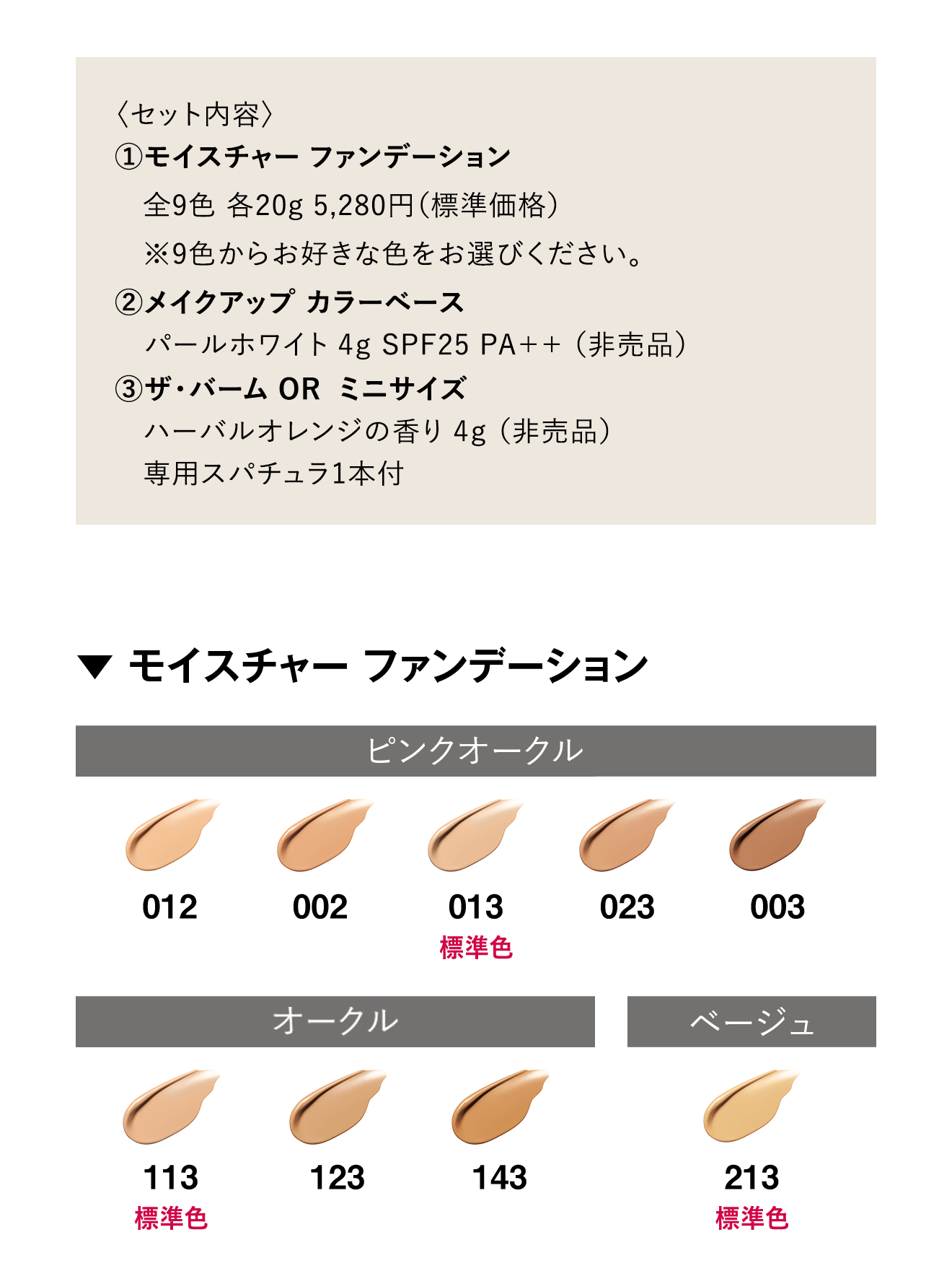 〈セット内容〉①モイスチャー ファンデーション全9色 各20g 5,280円（標準価格）※9色からお好きな色をお選びください。②メイクアップ カラーベース パールホワイト 4g SPF25 PA++ （非売品）③ザ・バーム OR ミニサイズハーバルオレンジの香り 4g（非売品）専用スパチュラ1本付