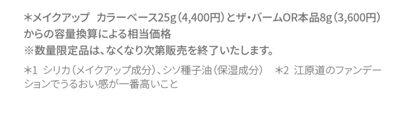 ＊メイクアップ カラーベース25g（4,400円）とザ・バームOR本品8g（3,600円）からの容量換算による相当価格
																※数量限定品は、なくなり次第販売を終了いたします。＊1 シリカ（メイクアップ成分）、シソ種子油（保湿成分） ＊2 江原道のファンデーションでうるおい感が一番高いこと