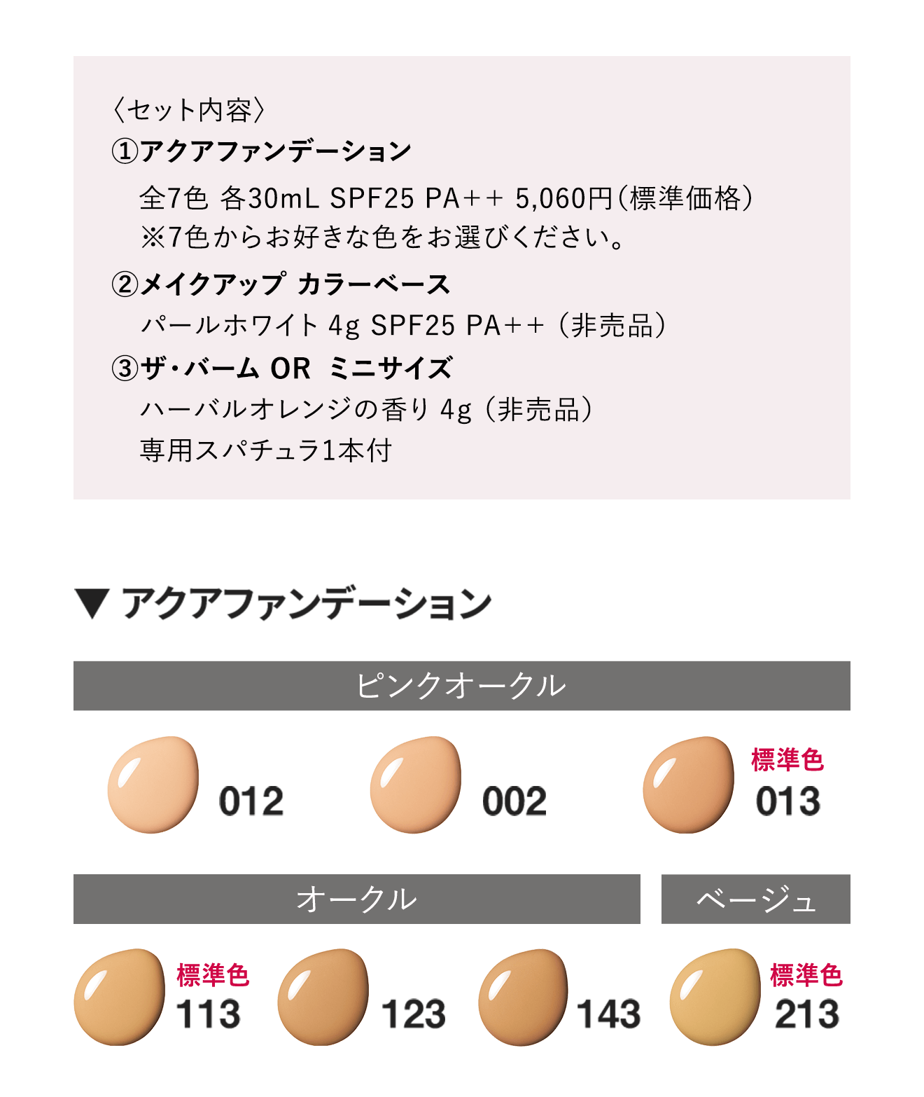 〈セット内容〉①アクアファンデーション
																	全7色 各30mL SPF25 PA++ 5,060円（標準価格）※7色からお好きな色をお選びください。②メイクアップ カラーベース パールホワイト 4g SPF25 PA++ （非売品）③ザ・バーム OR  ミニサイズハーバルオレンジの香り 4g（非売品）専用スパチュラ1本付