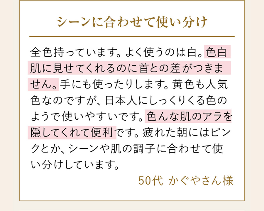 色白肌に見せてくれるのに首との差がつきません。色んな肌のアラを隠してくれて便利です。（50代かぐやさん様）