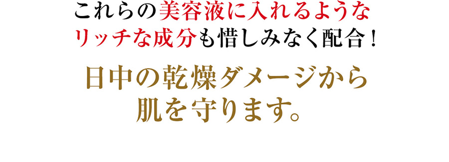 これらの美容液に入れるようなリッチな成分も惜しみなく配合！日中の乾燥ダメージから肌を守ります。