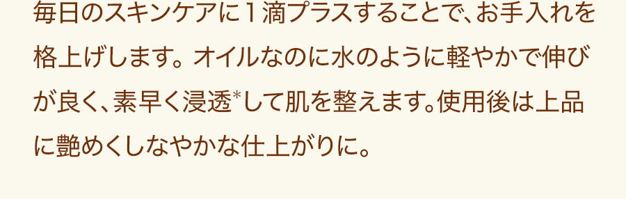 毎日のスキンケアに１滴プラスすることで、お手入れを格上げします。 オイルなのに水のように軽やかで伸びが良く、素早く浸透＊して肌を整えます。使用後は上品に艶めくしなやかな仕上がりに。