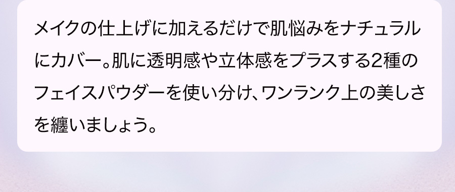 メイクの仕上げに加えるだけで肌悩みをナチュラルにカバー。肌に透明感や立体感をプラスする2種のフェイスパウダーを使い分け、ワンランク上の美しさを纏いましょう。