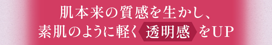 肌本来の質感を生かし、
					素肌のように軽く透明感をアップ