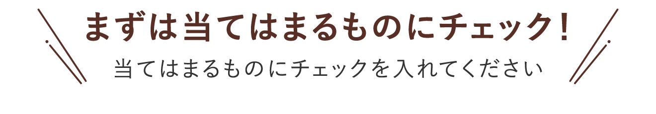 まずは当てはまるものにチェック！ 当てはまるものにチェックを入れてください