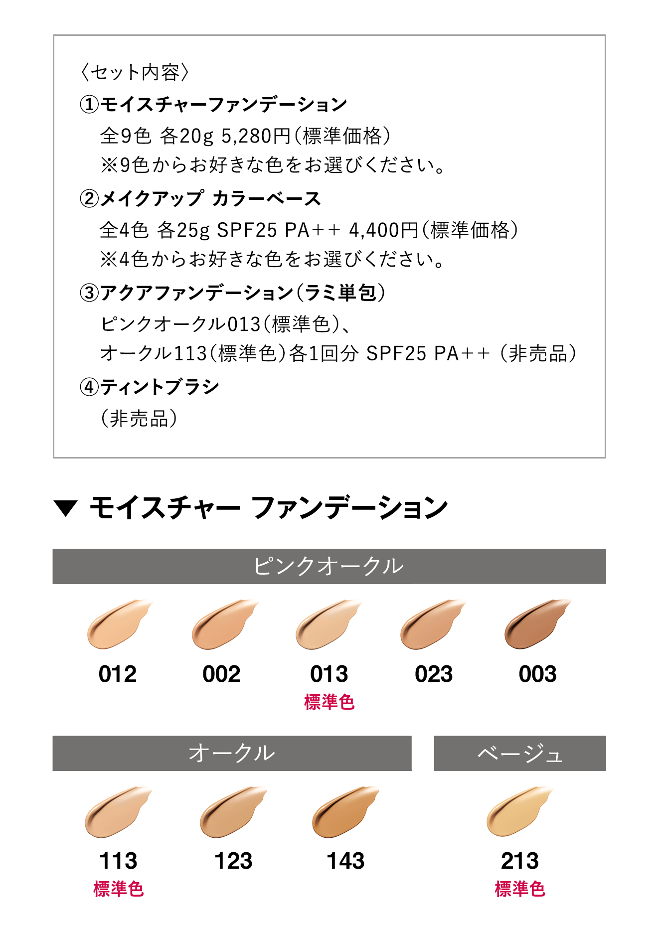 〈セット内容〉1.モイスチャーファンデーション 全9色 各20g 5,280円（標準価格）※9色からお好きな色をお選びください。2.メイクアップ カラーベース全4色 各25g SPF25 PA++ 4,400円（標準価格）※4色からお好きな色をお選びください。3.アクアファンデーション（ラミ単包）ピンクオークル013（標準色）、オークル113（標準色）各1回分 SPF25 PA++ （非売品）4.ティントブラシ（非売品）
																▼ モイスチャー ファンデーション