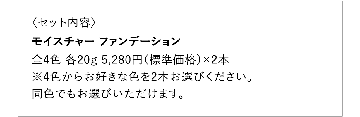 〈セット内容〉 モイスチャー ファンデーション 全4色 各20g 5,280円（標準価格）×2本 ※4色からお好きな色を2本お選びください。 同色でもお選びいただけます。