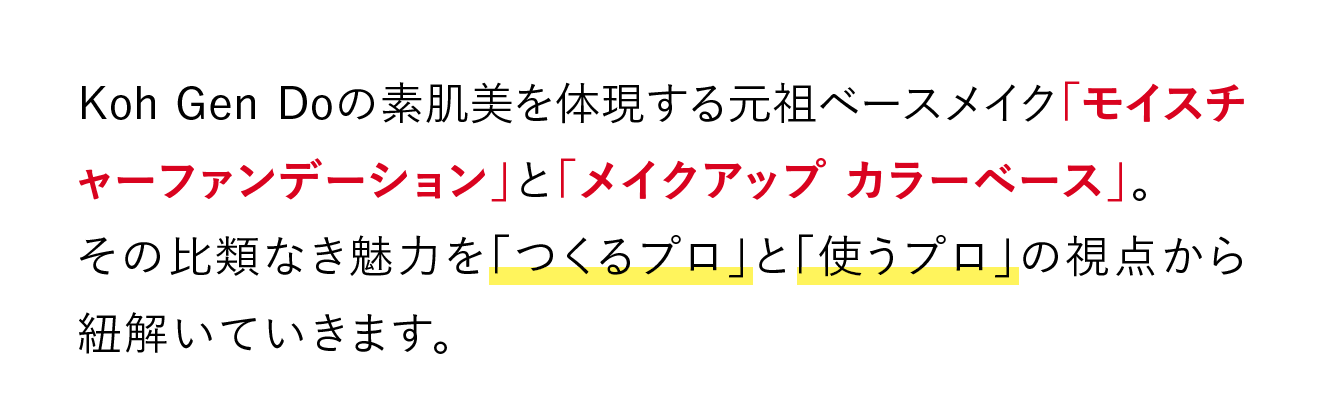 Koh Gen Doの素肌美を体現する元祖ベースメイク「モイスチャーファンデーション」と「メイクアップ カラーベース」。その比類なき魅力を「つくるプロ」と「使うプロ」の視点から紐解いていきます。