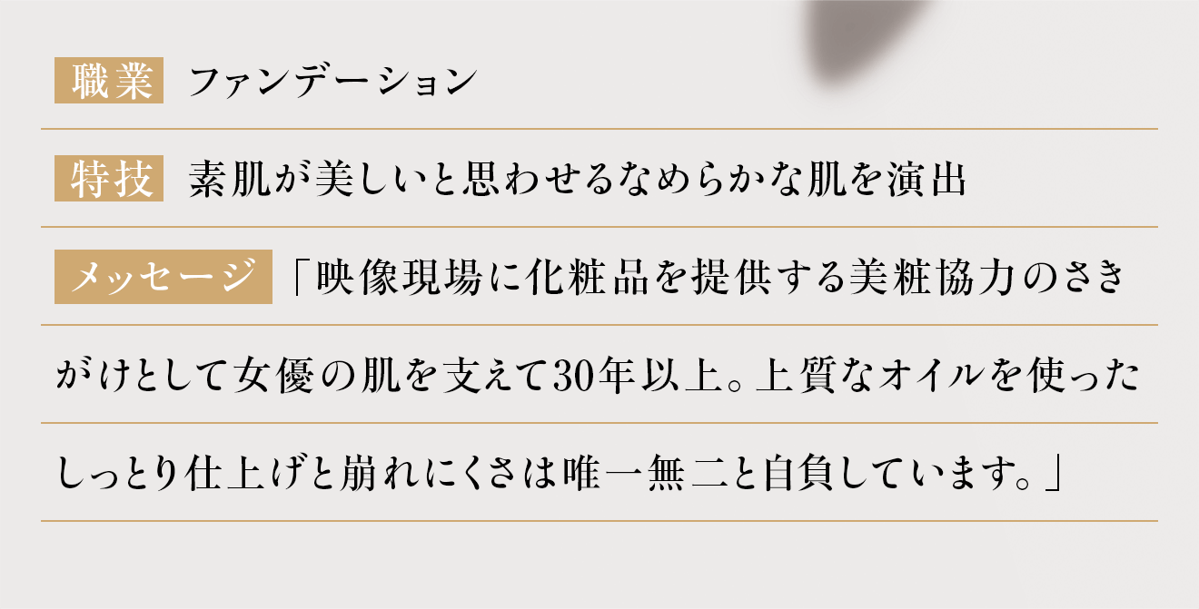 「映像現場に化粧品を提供する美粧協力のさきがけとして女優の肌を支えて30年以上。上質なオイルを使ったしっとり仕上げと崩れにくさは唯一無二と自負しています。」