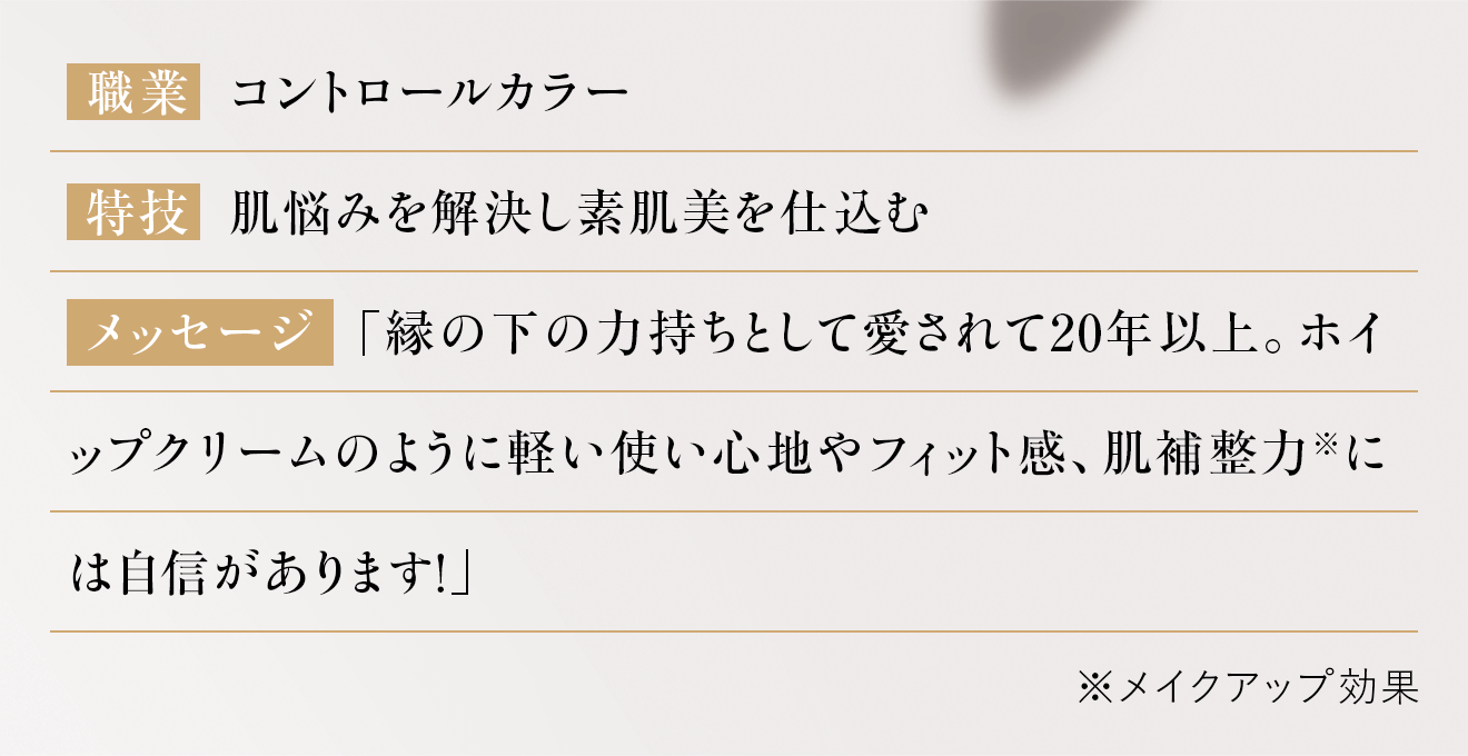 「縁の下の力持ちとして愛されて20年以上。ホイップクリームのように軽い使い心地やフィット感、肌補整力※には自信があります!」