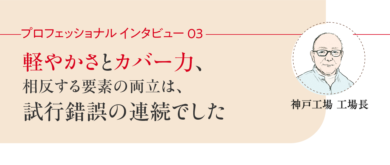 プロフェッショナルインタビュー03 軽やかさとカバー力、相反する要素の両立は、試行錯誤の連続でした