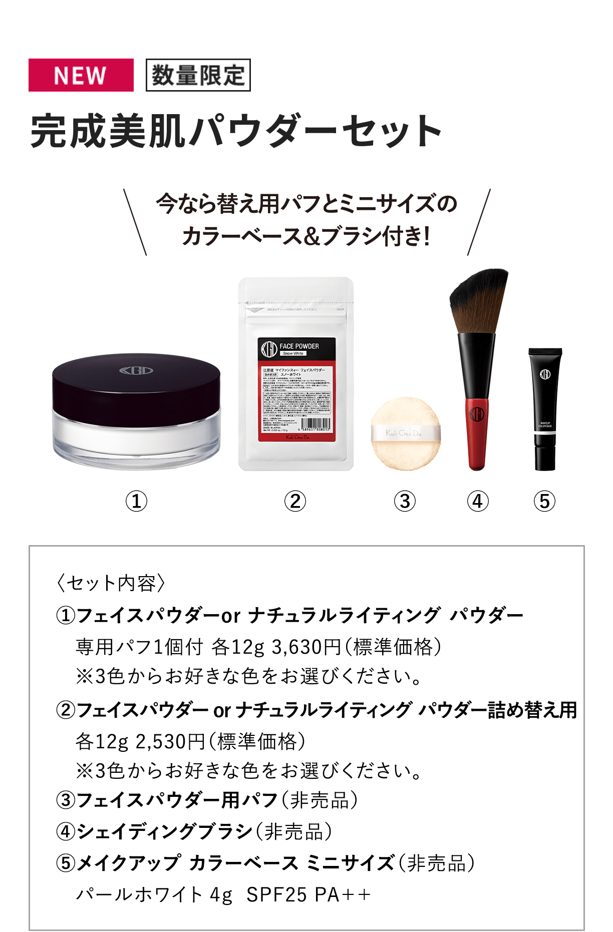 [NEW 数量限定]完成美肌パウダーセット 〈セット内容〉1.フェイスパウダーor ナチュラルライティング パウダー専用パフ1個付 各12g 3,630円（標準価格）※3色からお好きな色をお選びください。2.フェイスパウダー or ナチュラルライティング パウダー詰め替え用各12g 2,530円（標準価格）※3色からお好きな色をお選びください。3.フェイスパウダー用パフ（非売品）4.シェイディングブラシ（非売品）5.メイクアップ カラーベース ミニサイズ（非売品）パールホワイト 4g  SPF25 PA++