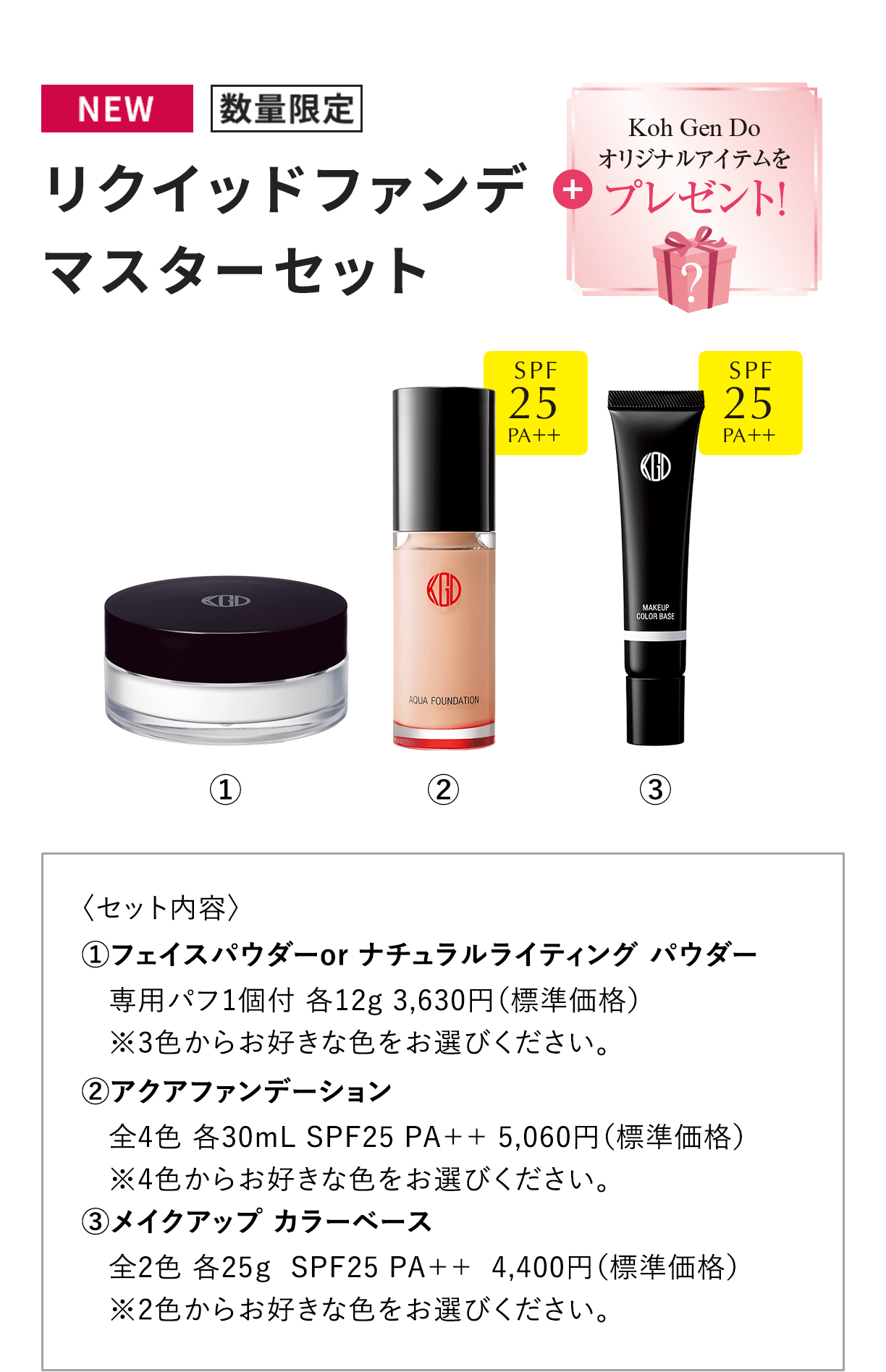[NEW 数量限定] リクイッドファンデ マスターセット + Koh Gen Doオリジナルアイテムをプレゼント！ 〈セット内容〉1.フェイスパウダーor ナチュラルライティング パウダー専用パフ1個付 各12g 3,630円（標準価格）※3色からお好きな色をお選びください。2.アクアファンデーション全4色 各30mL SPF25 PA++ 5,060円（標準価格） ※4色からお好きな色をお選びください。3.メイクアップ カラーベース全2色 各25g  SPF25 PA++  4,400円（標準価格）※2色からお好きな色をお選びください。