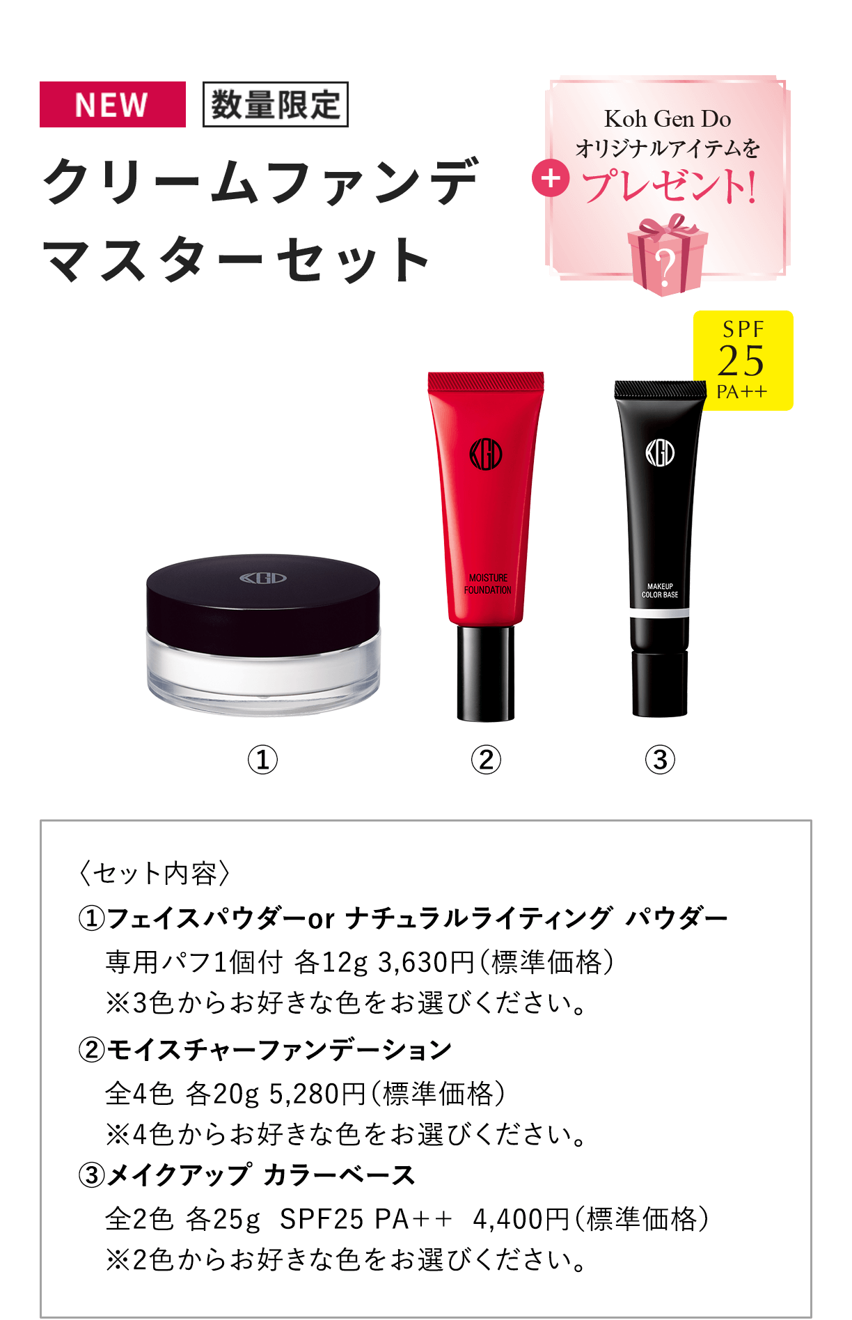 [NEW 数量限定] クリームファンデ マスターセット + Koh Gen Doオリジナルアイテムをプレゼント！ 〈セット内容〉1.フェイスパウダーor ナチュラルライティング パウダー 専用パフ1個付 各12g 3,630円（標準価格） ※3色からお好きな色をお選びください。 2.モイスチャーファンデーション 全4色 各20g 5,280円（標準価格）※4色からお好きな色をお選びください。 3.メイクアップ カラーベース 全2色 各25g  SPF25 PA++  4,400円（標準価格） ※2色からお好きな色をお選びください。