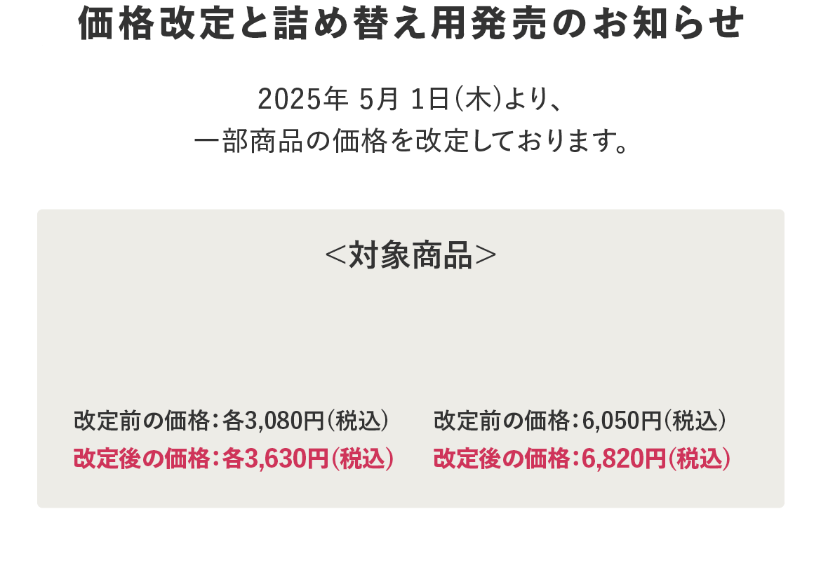 価格改定と詰め替え用発売のお知らせ 2025年5月1日(木)より、一部商品の価格を改定しております。＜対象商品＞
