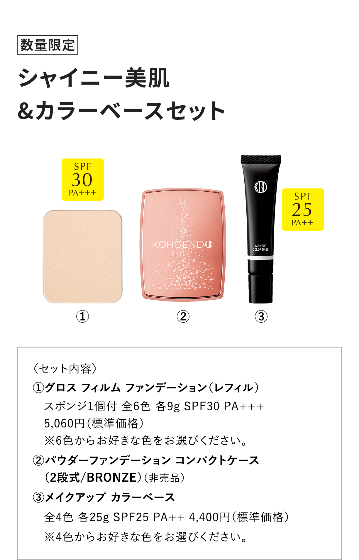[数量限定] シャイニー美肌&カラーベースセット 〈セット内容〉 1.グロス フィルム ファンデーション（レフィル）スポンジ1個付 全6色 各9g SPF30 PA+++5,060円（標準価格）※6色からお好きな色をお選びください。2.パウダーファンデーション コンパクトケース（2段式/BRONZE）（非売品）3.メイクアップ カラーベース全4色 各25g SPF25 PA++ 4,400円（標準価格）※4色からお好きな色をお選びください。