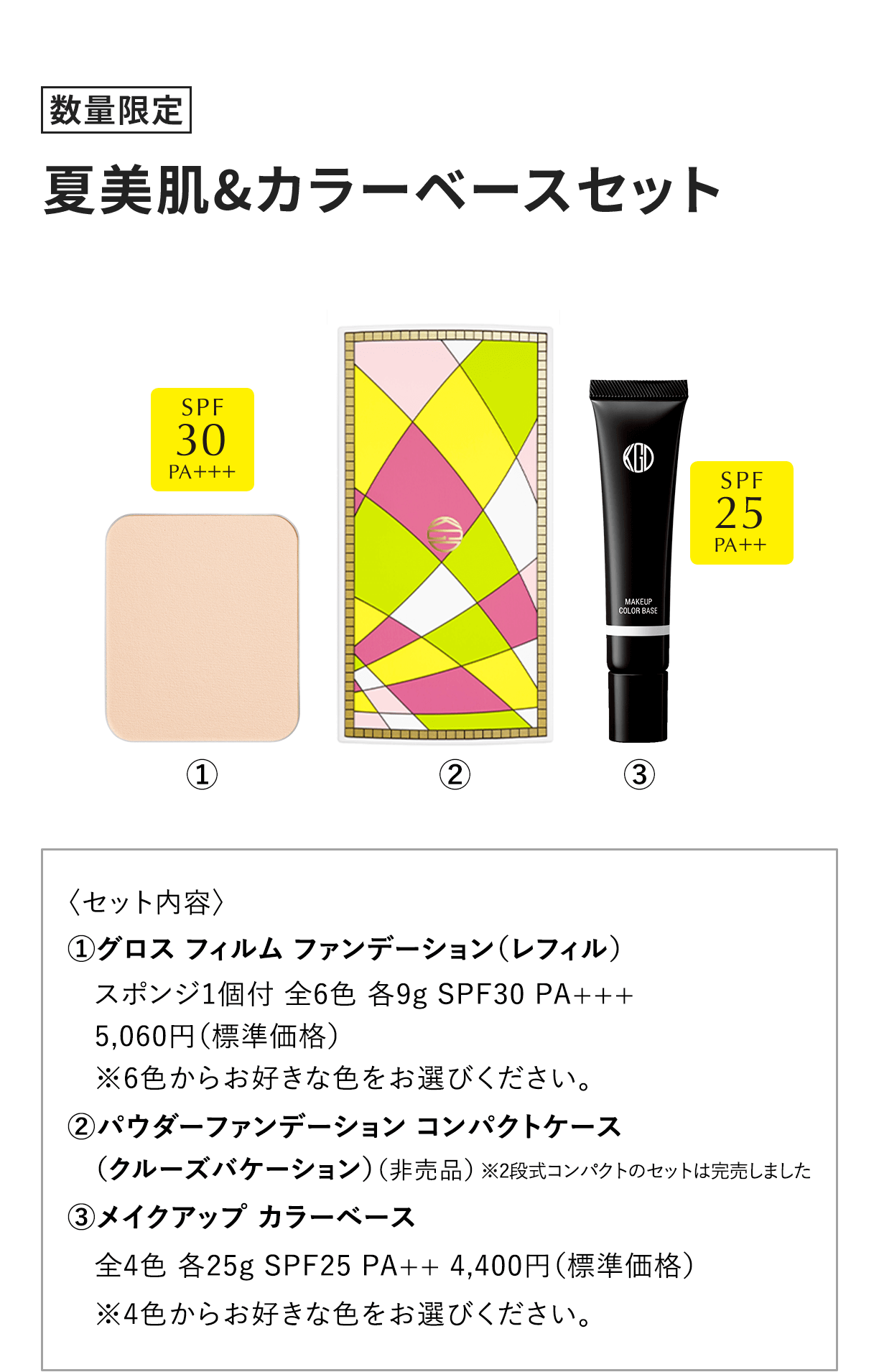 [数量限定] 夏美肌&カラーベースセット 〈セット内容〉 1.グロス フィルム ファンデーション（レフィル）スポンジ1個付 全6色 各9g SPF30 PA+++5,060円（標準価格）※6色からお好きな色をお選びください。2.パウダーファンデーション コンパクトケース（クルーズバケーション）（非売品）※2段式コンパクトのセットは完売しました 3.メイクアップ カラーベース全4色 各25g SPF25 PA++ 4,400円（標準価格）※4色からお好きな色をお選びください。