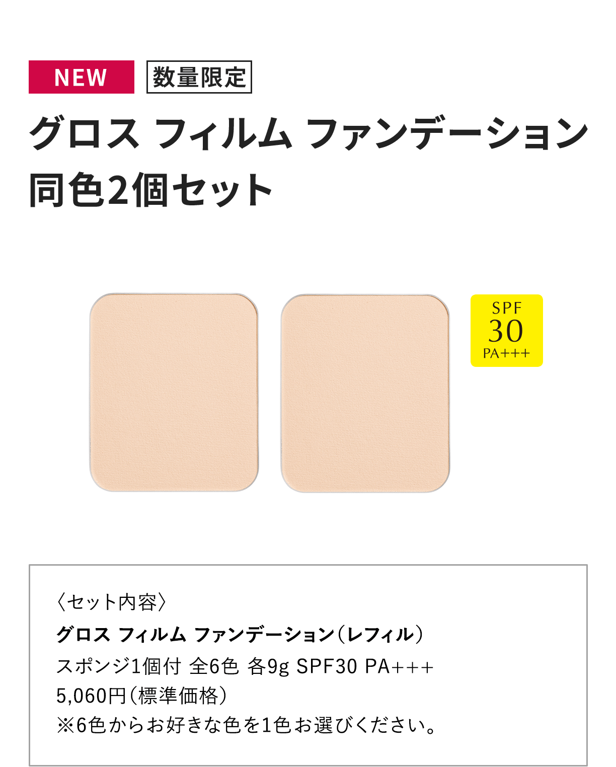 [NEW 数量限定] グロス フィルム ファンデーション 同色2個セット 〈セット内容〉グロス フィルム ファンデーション（レフィル）スポンジ1個付 全6色 各9g SPF30 PA+++5,060円（標準価格）※6色からお好きな色を1色お選びください。